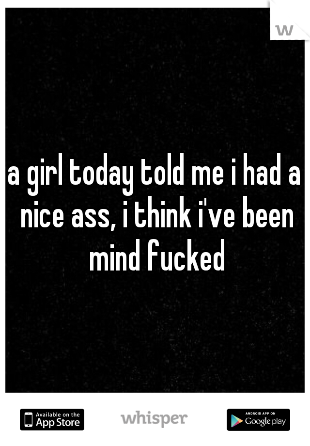 a girl today told me i had a nice ass, i think i've been mind fucked