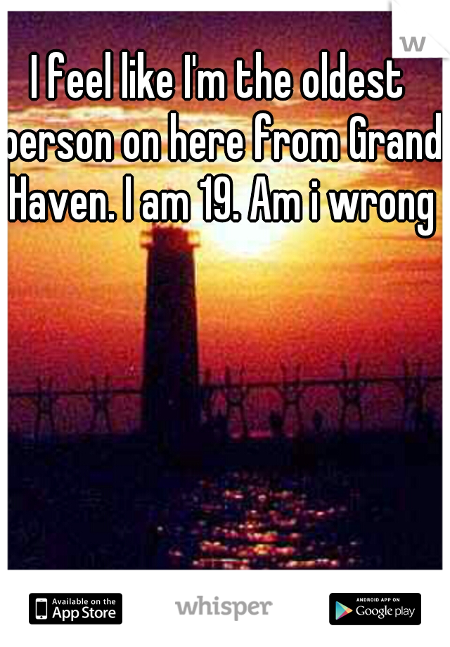 I feel like I'm the oldest person on here from Grand Haven. I am 19. Am i wrong?