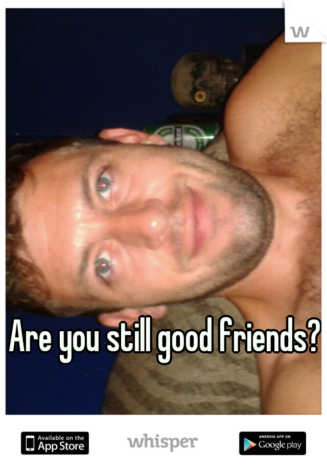 Are you still good friends?