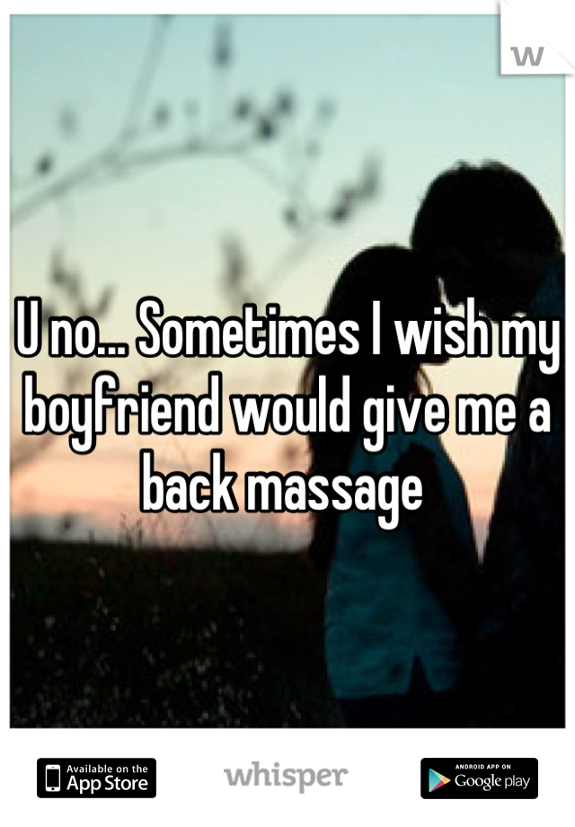 U no... Sometimes I wish my boyfriend would give me a back massage 