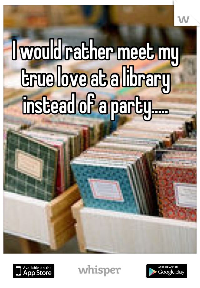 I would rather meet my true love at a library instead of a party.....