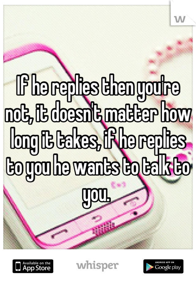 If he replies then you're not, it doesn't matter how long it takes, if he replies to you he wants to talk to you. 