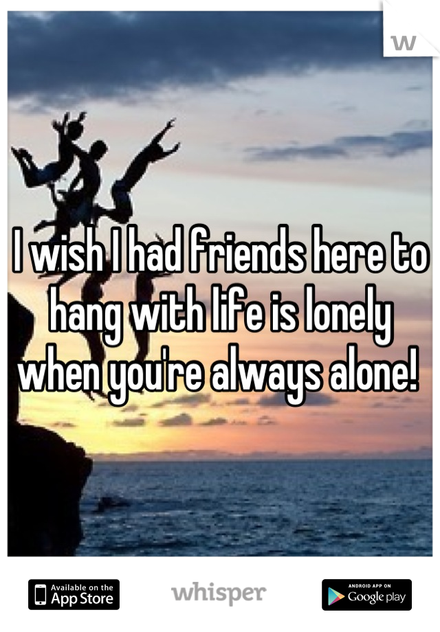 I wish I had friends here to hang with life is lonely when you're always alone! 