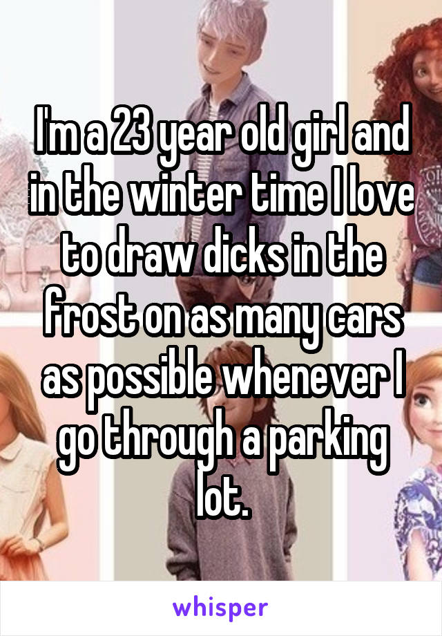 I'm a 23 year old girl and in the winter time I love to draw dicks in the frost on as many cars as possible whenever I go through a parking lot.