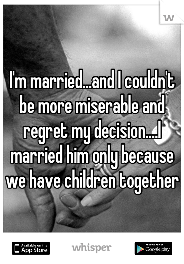 I'm married...and I couldn't be more miserable and regret my decision....I married him only because we have children together