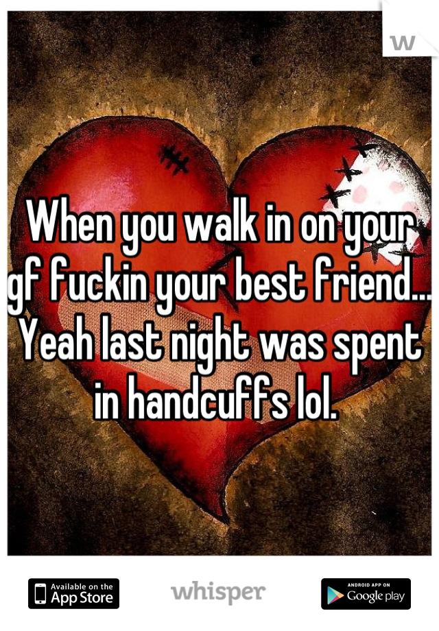 When you walk in on your gf fuckin your best friend... Yeah last night was spent in handcuffs lol. 