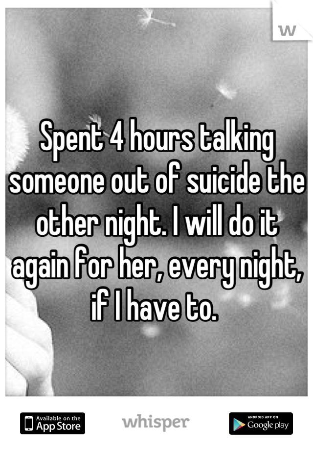 Spent 4 hours talking someone out of suicide the other night. I will do it again for her, every night, if I have to. 