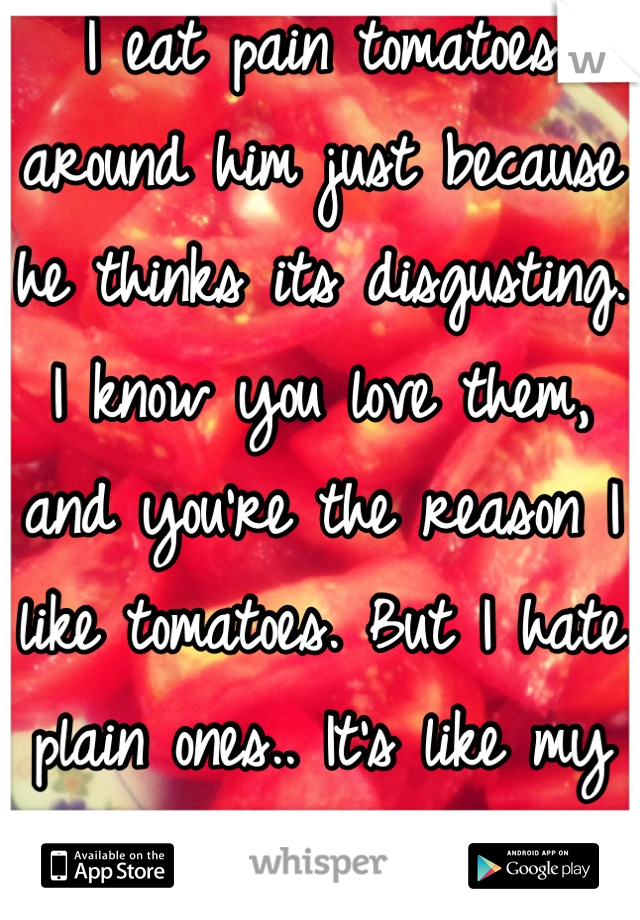 I eat pain tomatoes around him just because he thinks its disgusting. I know you love them, and you're the reason I like tomatoes. But I hate plain ones.. It's like my connection to you.