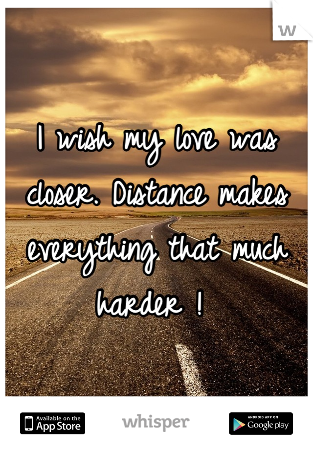 I wish my love was closer. Distance makes everything that much harder ! 