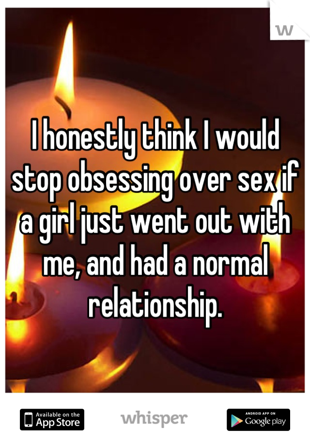 I honestly think I would stop obsessing over sex if a girl just went out with me, and had a normal relationship.