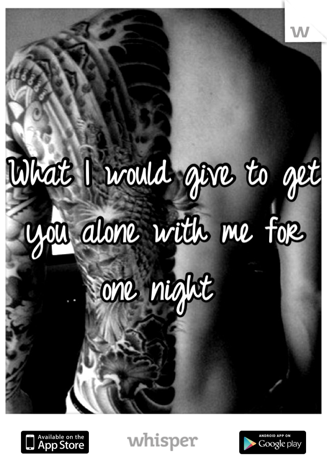 What I would give to get you alone with me for one night 