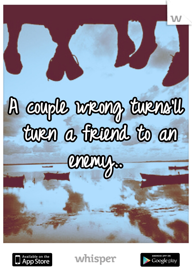 A couple wrong turns'll turn a friend to an enemy.. 