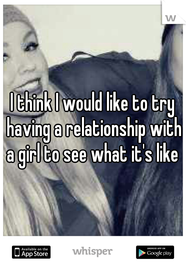 I think I would like to try having a relationship with a girl to see what it's like 