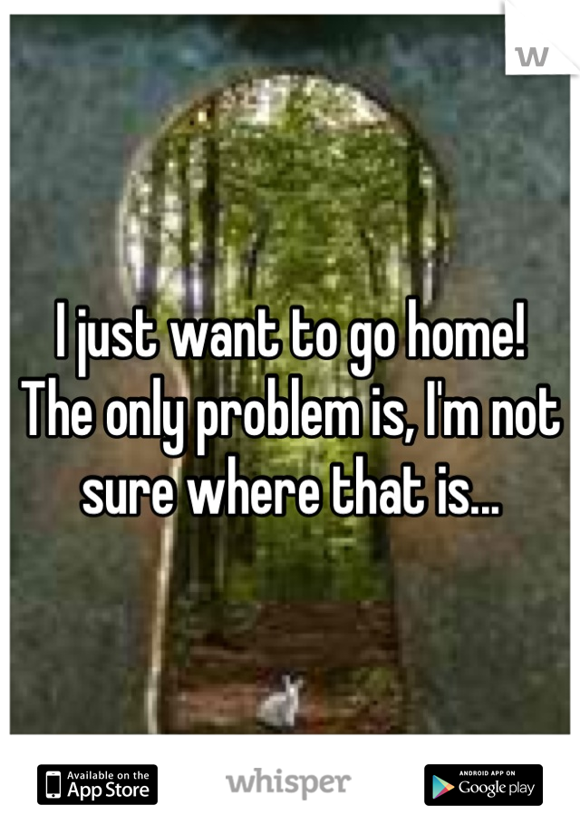 I just want to go home!
The only problem is, I'm not sure where that is...