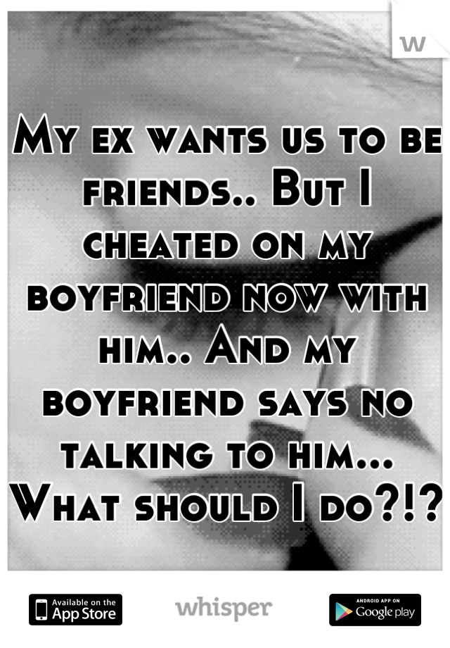 My ex wants us to be friends.. But I cheated on my boyfriend now with him.. And my boyfriend says no talking to him... What should I do?!?