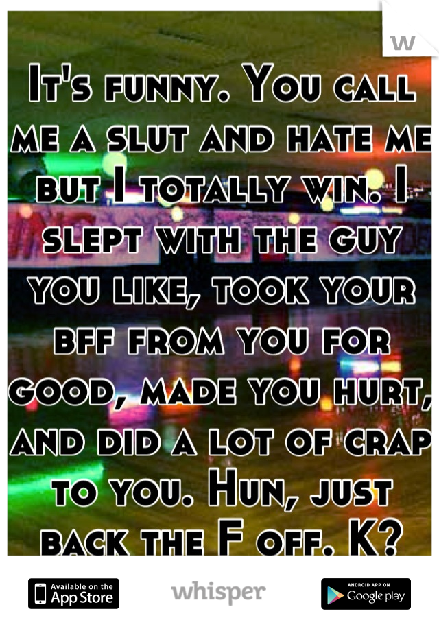 It's funny. You call me a slut and hate me but I totally win. I slept with the guy you like, took your bff from you for good, made you hurt, and did a lot of crap to you. Hun, just back the F off. K?