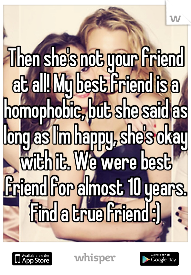 Then she's not your friend at all! My best friend is a homophobic, but she said as long as I'm happy, she's okay with it. We were best friend for almost 10 years. Find a true friend :)