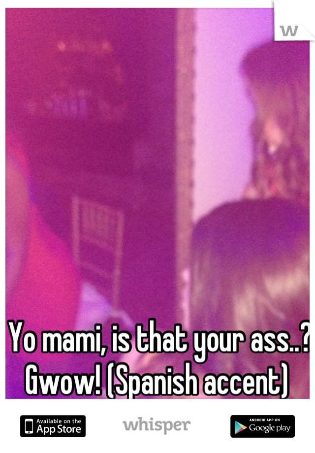 Yo mami, is that your ass..? Gwow! (Spanish accent) 