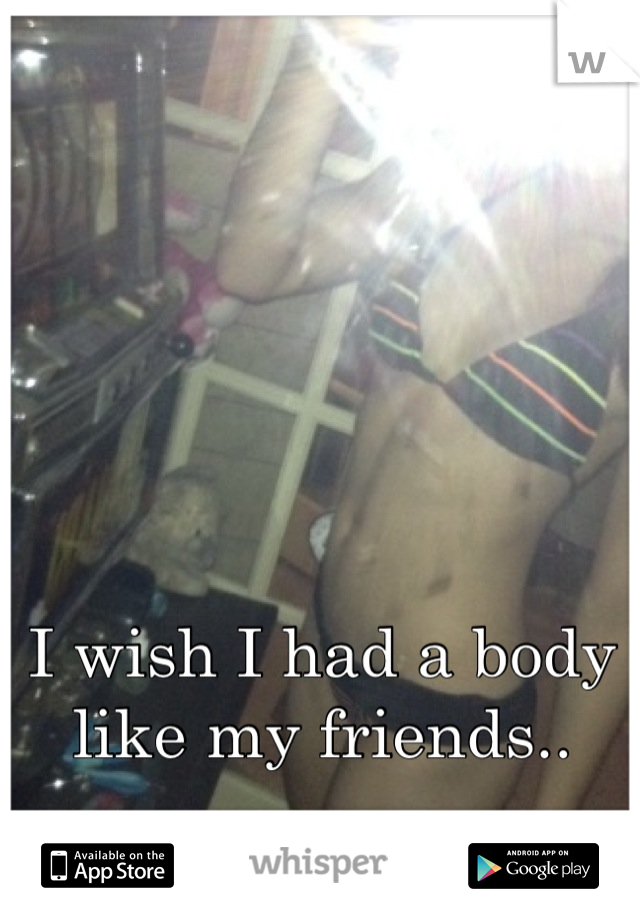 I wish I had a body like my friends..