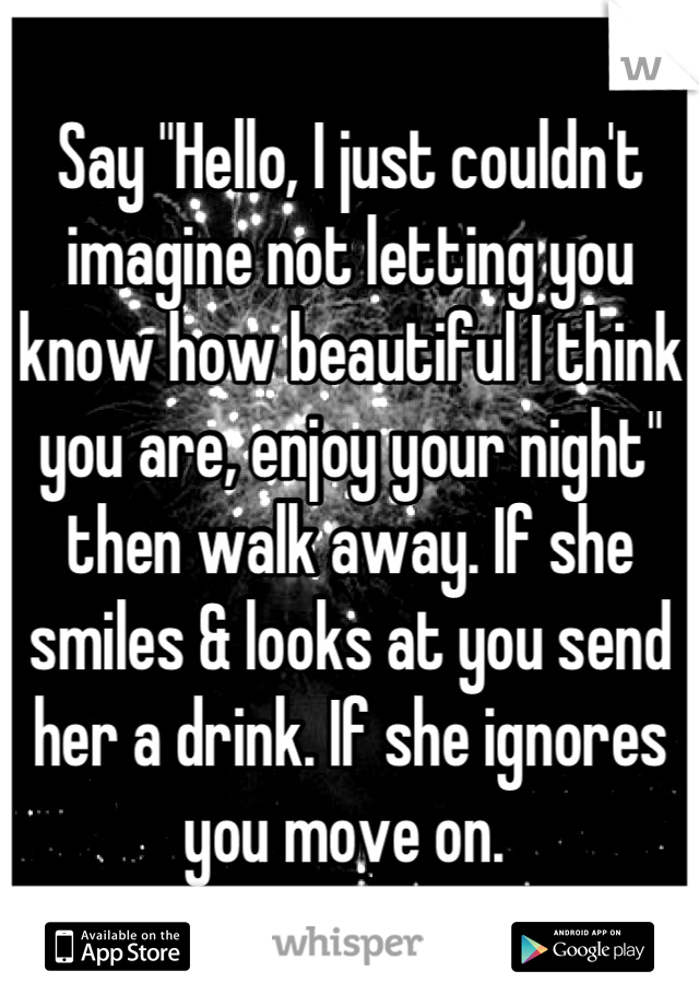 Say "Hello, I just couldn't imagine not letting you know how beautiful I think you are, enjoy your night" then walk away. If she smiles & looks at you send her a drink. If she ignores you move on. 