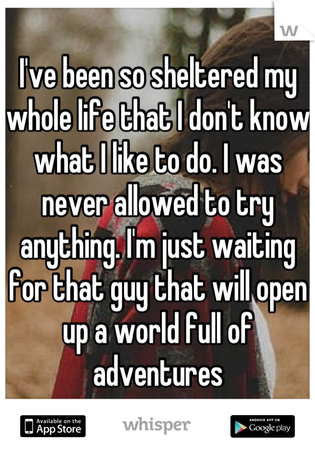 I've been so sheltered my whole life that I don't know what I like to do. I was never allowed to try anything. I'm just waiting for that guy that will open up a world full of adventures