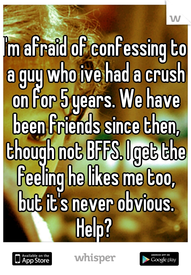 I'm afraid of confessing to a guy who ive had a crush on for 5 years. We have been friends since then, though not BFFS. I get the feeling he likes me too, but it's never obvious. Help? 