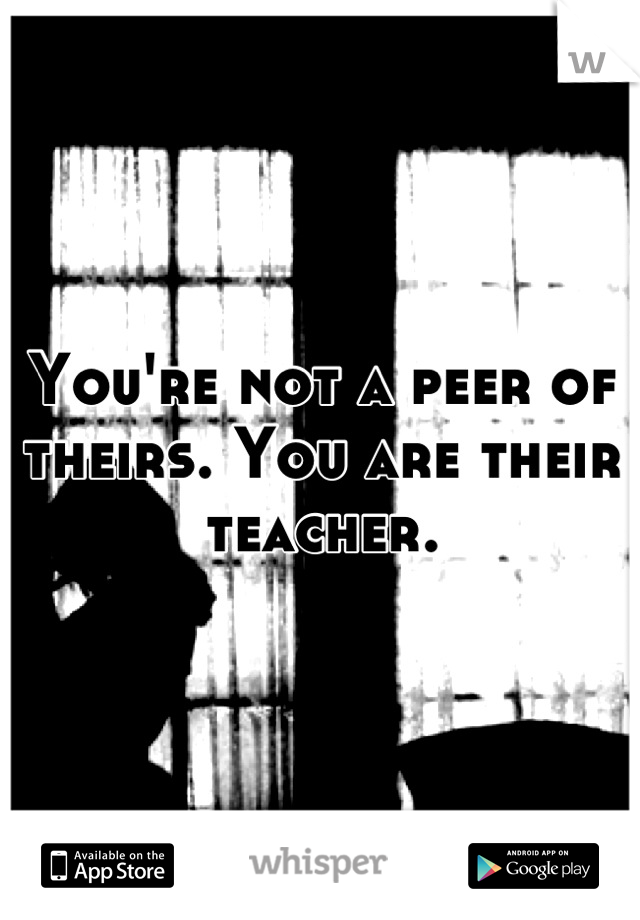 You're not a peer of theirs. You are their teacher.
