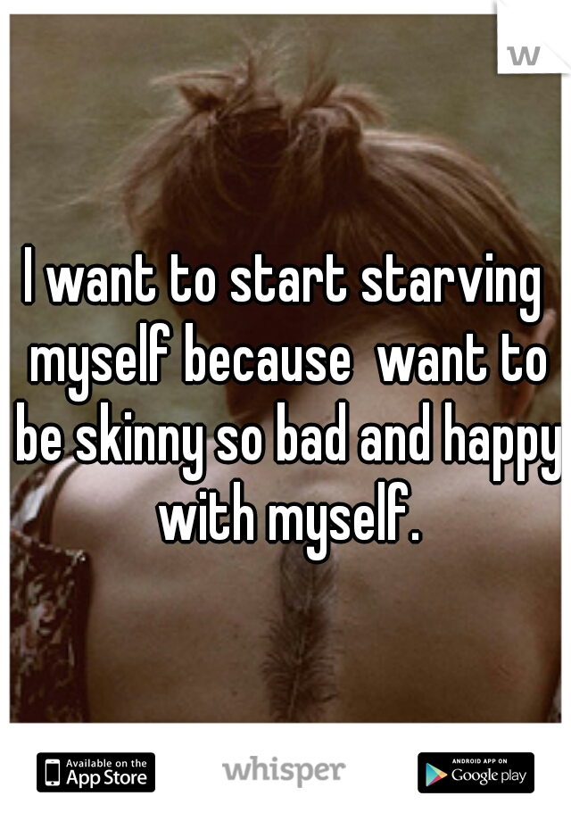 I want to start starving myself because  want to be skinny so bad and happy with myself.