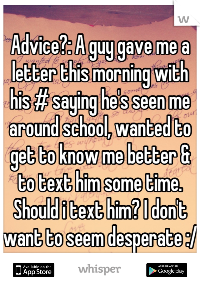 Advice?: A guy gave me a letter this morning with his # saying he's seen me around school, wanted to get to know me better & to text him some time. Should i text him? I don't want to seem desperate :/