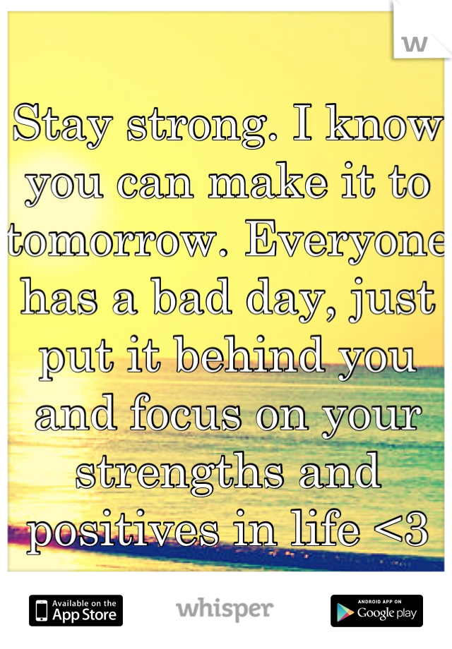 Stay strong. I know you can make it to tomorrow. Everyone has a bad day, just put it behind you and focus on your strengths and positives in life <3
