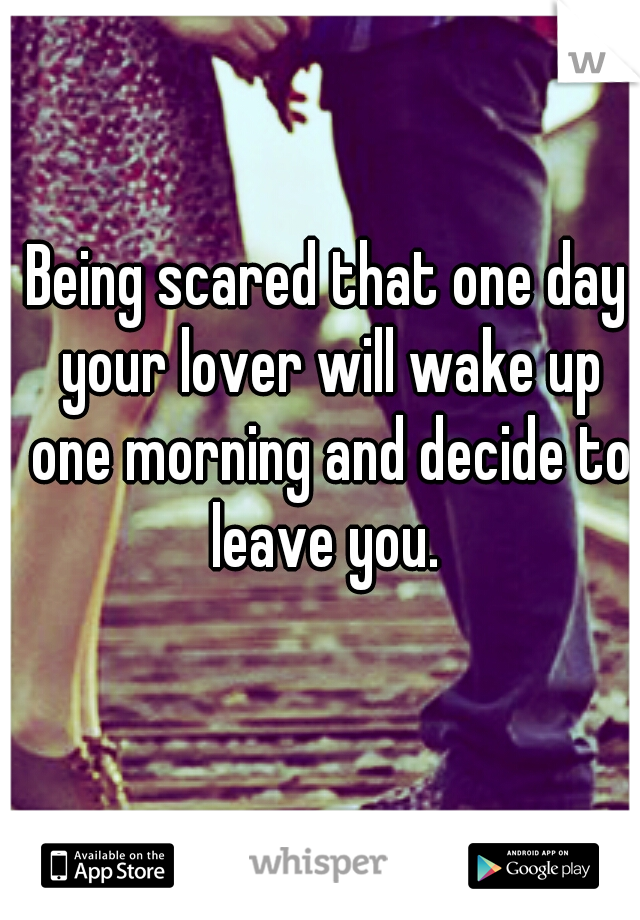 Being scared that one day your lover will wake up one morning and decide to leave you. 