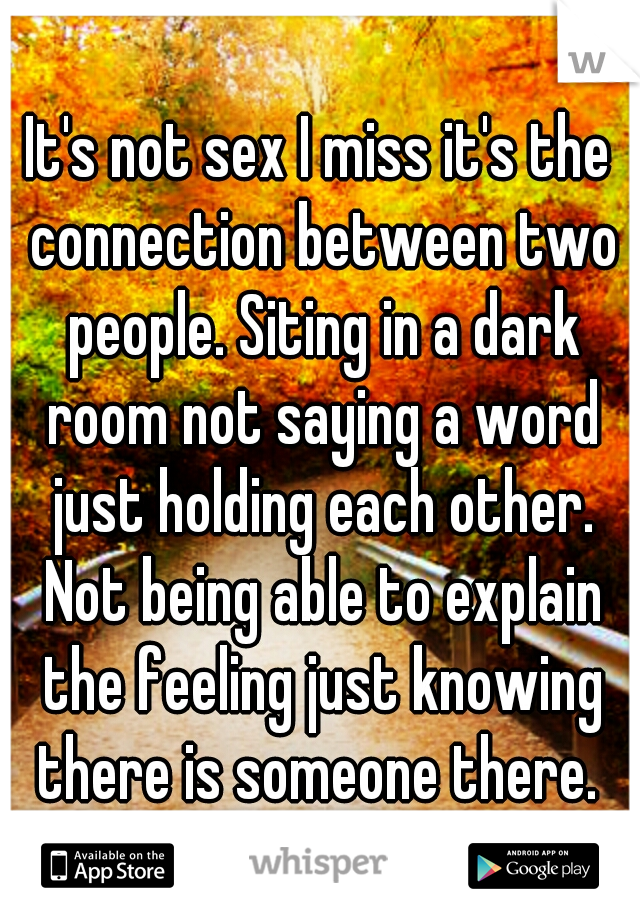 It's not sex I miss it's the connection between two people. Siting in a dark room not saying a word just holding each other. Not being able to explain the feeling just knowing there is someone there. 