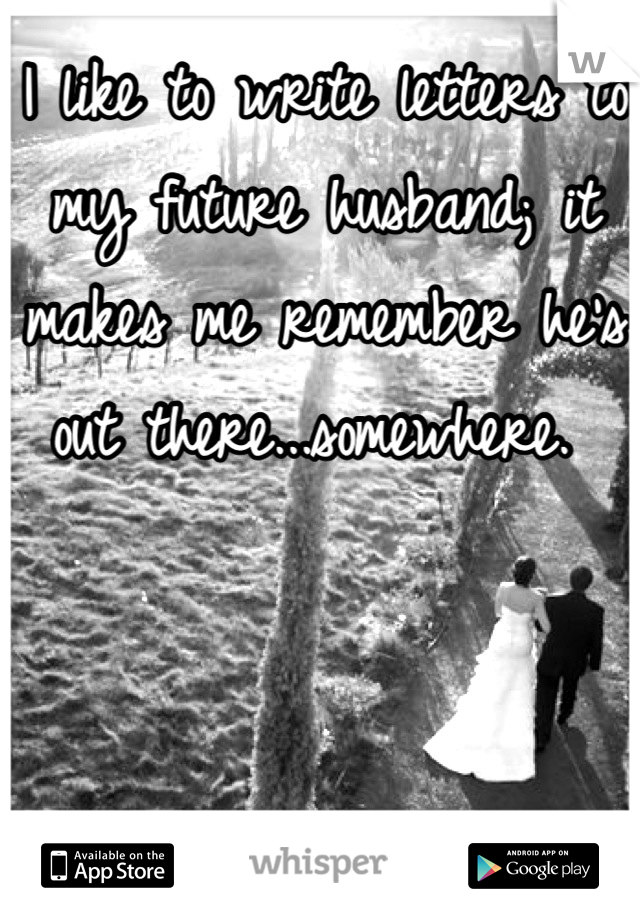 I like to write letters to my future husband; it makes me remember he's out there...somewhere. 