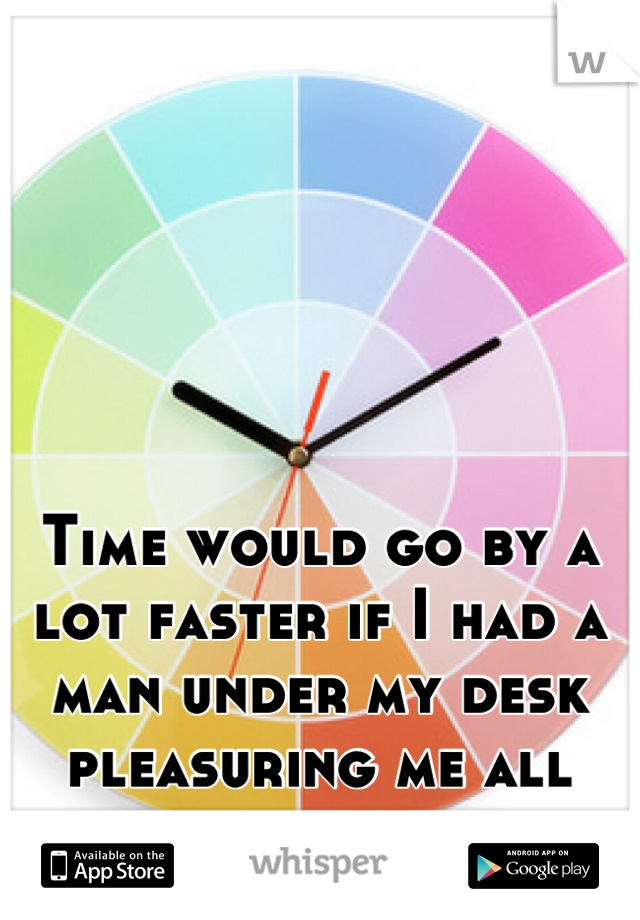 Time would go by a lot faster if I had a man under my desk pleasuring me all day....