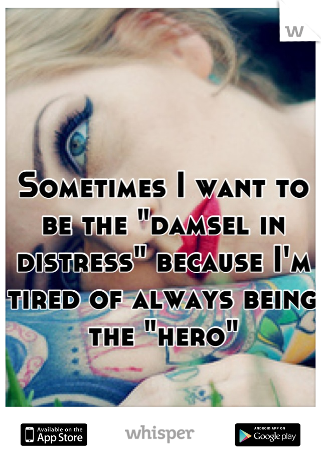 Sometimes I want to be the "damsel in distress" because I'm tired of always being the "hero"