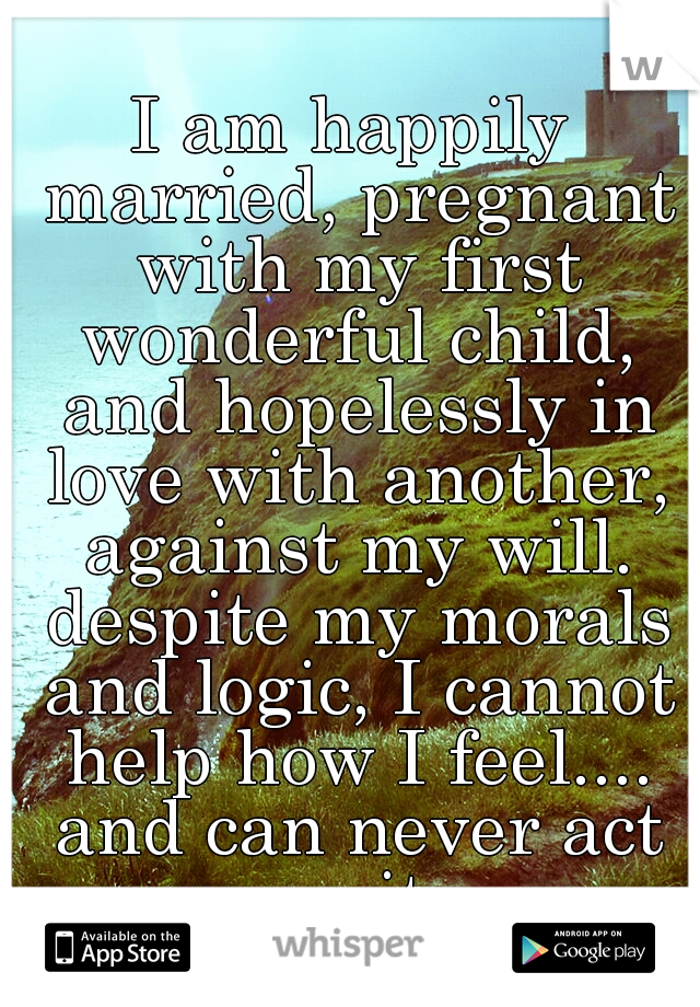 I am happily married, pregnant with my first wonderful child, and hopelessly in love with another, against my will. despite my morals and logic, I cannot help how I feel.... and can never act on it.