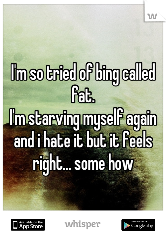 I'm so tried of bing called fat.
I'm starving myself again and i hate it but it feels right... some how