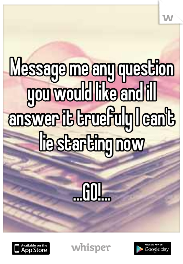 Message me any question you would like and ill answer it truefuly I can't lie starting now

...GO!...