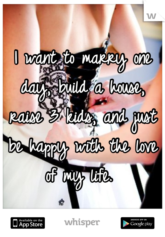 I want to marry one day, build a house, raise 3 kids, and just be happy with the love of my life. 