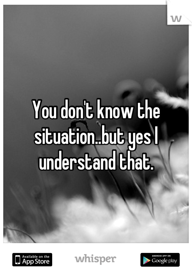 You don't know the situation..but yes I understand that.