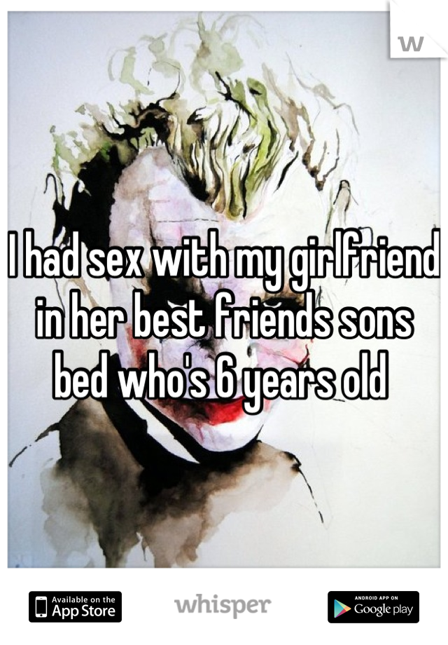 I had sex with my girlfriend in her best friends sons bed who's 6 years old 