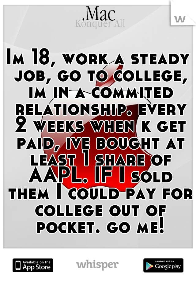 Im 18, work a steady job, go to college, im in a commited relationship. every 2 weeks when k get paid, ive bought at least 1 share of AAPL. IF I sold them I could pay for college out of pocket. go me!