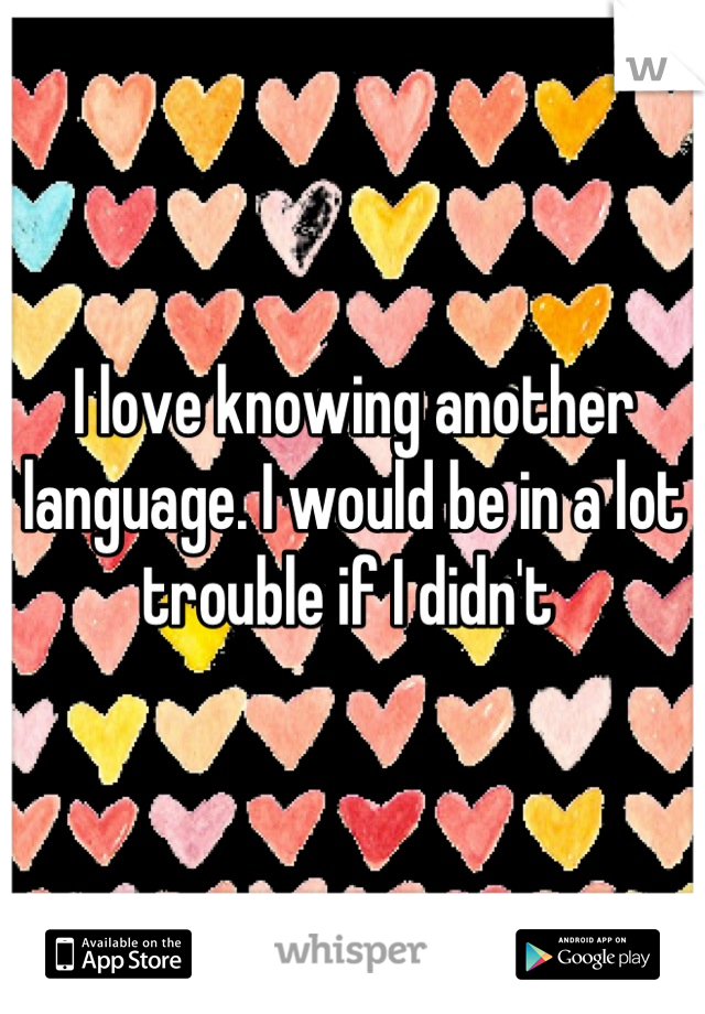 I love knowing another language. I would be in a lot trouble if I didn't 
