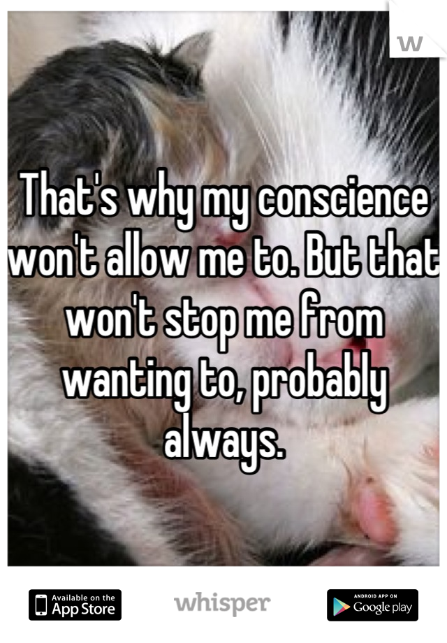 That's why my conscience won't allow me to. But that won't stop me from wanting to, probably always.