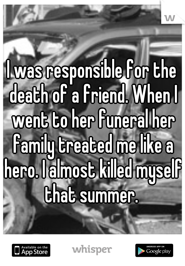 I was responsible for the death of a friend. When I went to her funeral her family treated me like a hero. I almost killed myself that summer. 