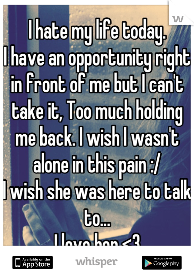 I hate my life today.
I have an opportunity right in front of me but I can't take it, Too much holding me back. I wish I wasn't alone in this pain :/
I wish she was here to talk to...
I love her <3