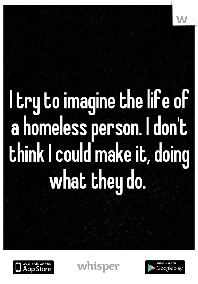 I try to imagine the life of a homeless person. I don't think I could make it, doing what they do. 