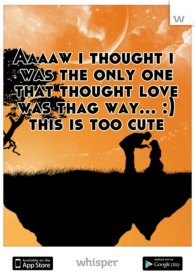 Aaaaw i thought i was the only one that thought love was thag way... :) this is too cute