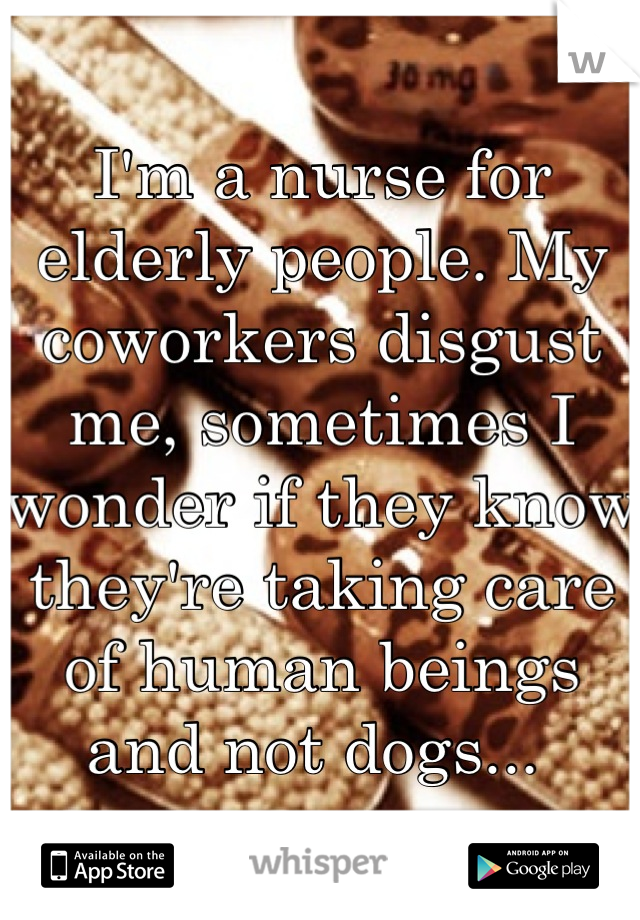 I'm a nurse for elderly people. My coworkers disgust me, sometimes I wonder if they know they're taking care of human beings and not dogs... 