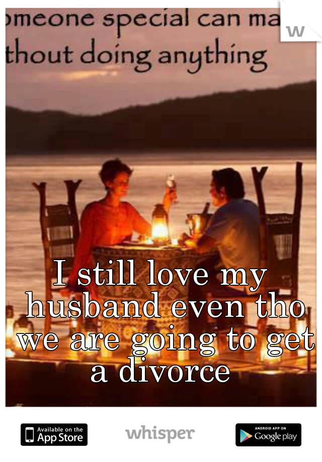 I still love my husband even tho we are going to get a divorce 